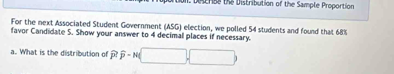 tion: Describe the Distribution of the Sample Proportion 
For the next Associated Student Government (ASG) election, we polled 54 students and found that 68%
favor Candidate S. Show your answer to 4 decimal places if necessary. 
a. What is the distribution of widehat p:widehat p-N □ 