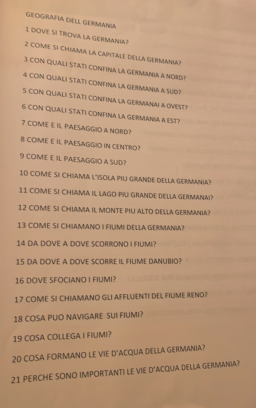 GEOGRAFIA DELL GERMANIA 
1 DOVE SI TROVA LA GERMANIA? 
2 COME SI CHIAMA LA CAPITALE DELLA GERMANIA? 
3 CON QUALI STATI CONFINA LA GERMANIA A NORD? 
4 CON QUALI STATI CONFINA LA GERMANIA A SUD? 
5 CON QUALI STATI CONFINA LA GERMANAI A OVEST? 
6 CON QUALI STATI CONFINA LA GERMANIA A EST? 
7 COME E IL PAESAGGIO A NORD? 
8 COME E IL PAESAGGIO IN CENTRO? 
9 COME E IL PAESAGGIO A SUD? 
10 COME SI CHIAMA L’ISOLA PIU GRANDE DELLA GERMANIA? 
11 COME SI CHIAMA IL LAGO PIU GRANDE DELLA GERMANAI? 
12 COME SI CHIAMA IL MONTE PIU ALTO DELLA GERMANIA? 
13 COME SI CHIAMANO I FIUMI DELLA GERMANIA? 
14 DA DOVE A DOVE SCORRONO I FIUMI? 
15 DA DOVE A DOVE SCORRE IL FIUME DANUBIO? 
16 DOVE SFOCIANO I FIUMI? 
17 COME SI CHIAMANO GLI AFFLUENTI DEL FIUME RENO? 
18 COSA PUO NAVIGARE SUI FIUMI? 
19 COSA COLLEGA I FIUMI? 
20 COSA FORMANO LE VIE D’ACQUA DELLA GERMANIA? 
21 PERCHE SONO IMPORTANTI LE VIE D’ACQUA DELLA GERMANIA?