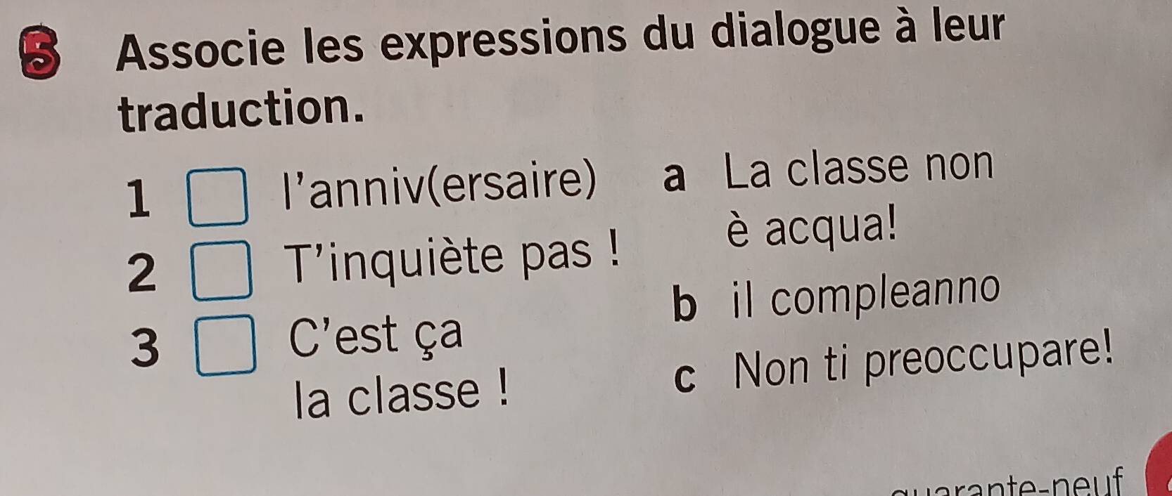 Associe les expressions du dialogue à leur
traduction.
1 * anniv (ersaire) a La classe non
| 
2 Tinquiète pas !
è acqua!
b il compleanno
C' 
3 est ça
la classe ! c Non ti preoccupare!