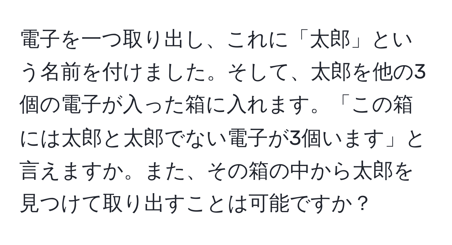 電子を一つ取り出し、これに「太郎」という名前を付けました。そして、太郎を他の3個の電子が入った箱に入れます。「この箱には太郎と太郎でない電子が3個います」と言えますか。また、その箱の中から太郎を見つけて取り出すことは可能ですか？