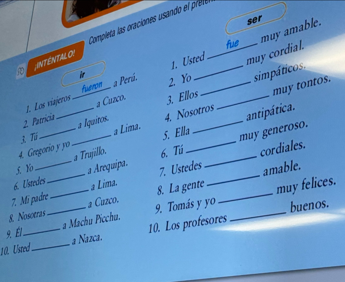 ser 
fue R 
muy amable. 
;INTÉNTALO! 
1. Usted_ 
muy cordial. 
a 
ir _sim pático 
1. Los viajeros fueron__ a Perú. 
2. Yo 
3. Ellos 
_ 
a Lima. 4. Nosotros _muy tontos. 
2. Patricia _a Cuzco. 
a Iquitos. 
3. Tú 
_ 
5. Ella antipática. 
muy generoso. 
_ 
4. Gregorio y yo 
5. Yo a Trujillo. 
6. Tú 
_cordiales. 
6. Ustedes a Arequipa. 
7. Mi padre_ _7. Ustedes__ 
amable. 
a Lima. 
8. La gente 
muy felices. 
8. Nosotras a Cuzco. 
9. Él _a Machu Picchu. 9. Tomás y yo_ 
buenos. 
10. Usted _a Nazca. 10. Los profesores