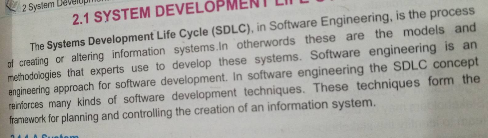 System Develop 
2.1 SYSTEM DEVELOPMENT LII 
The Systems Development Life Cycle (SDLC), in Software Engineering, is the process 
of creating or altering information systems.In otherwords these are the models and 
methodologies that experts use to develop these systems. Software engineering is an 
engineering approach for software development. In software engineering the SDLC concept 
reinforces many kinds of software development techniques. These techniques form the 
framework for planning and controlling the creation of an information system.