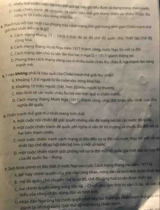 C. nhiều loại vũ khi hiện đại trên thế giới lúc bảy giờ đều được sử dụng trong chiến tranh.
D. cuộc chiến tranh đã lới cuốn 38 nước trên thế giới tham chiến và nhiều thuộc địa
cũng bị lòi cuốn vào vòng khói lửa.
4, Thành tựu nổi bật nhất của phong trào cách mang thế giới trong thời gian Chiến tranh thế
giới thứ nhất diễn ra là gi?
A. Cách mạng tháng 11 - 1918 ở Đức đã lật đồ chế độ quân chủ, thiết lập chế độ
cộng hoà.
B. Cách mạng tháng Mười Nga năm 1917 thành công, nước Nga Xô viết ra đời.
C. Cách mạng dân chủ tư sản lần thứ hai ở Nga (2 - 1917) giành thắng lợi.
D. Phong trào cách mạng dâng cao ở nhiều nước châu Âu, châu Á, kết thành làn sống
mạnh mē.
5, Ý nào không phải là hậu quả của Chiến tranh thế giới thứ nhất?
A. Khoảng 1,5 tỉ người bị lõi cuốn vào vòng khói lửa.
B. Khoảng 10 triệu người chết, hơn 20 triệu người bị thương.
C. Nền kinh tế các nước châu Âu trở nên kiệt quệ vì chiến tranh.
D. Cách mạng tháng Mười Nga (1917) thành công, chật đứt khâu yếu nhất của chủ
nghĩa đế quốc.
6. Chiến tranh thế giới thứ nhất mang tính chất
A. một cuộc nội chiến đế giải quyết những vấn đề trong nội bộ các nước đế quốc
B. một cuộc chiến tranh đế quốc phi nghĩa vì vấn đề thị trường và thuộc địa đổi với cả
hai bên tham chiến,
C. một cuộc chiến tranh cách mạng vì dẫn đến sự ra đời của nước Nga Xõ viết và sự
thiết lập chế độ xã hội tiến bộ hơn ở một số nước.
D. một cuộc chiến tranh giải phóng với sự ra đời một số quốc gia mới sau sự sup đó
của đế quốc Áo - Hung.
7. Tình hình chính trị đặc biệt ở nước Nga sau cuộc Cách mạng tháng Hai năm 1917 là
A. bộ máy chính quyền của giai cấp công nhân, nông dân và bình lính được thiết lập
B. chế độ quân chủ chuyên chế bị lật đổ, chế độ cộng hoà tư sản được thiết lập.
C. hai chính quyền song song tồn tại - Chính phủ lâm thời tư sản và các xô viết đ
biểu của công nhãn, nông dân và binh lính.
D. nhân dân Nga ủng hộ chính quyền mới tiếp tục tham gia chiến tranh thế giới nh
giành lại những vùng lãnh thổ đã mất trong chiến tranh.