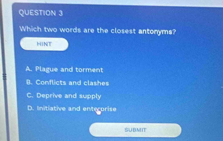 Which two words are the closest antonyms?
HINT
A. Plague and torment
B. Conflicts and clashes
C. Deprive and supply
D. Initiative and enterorise
SUBMIT