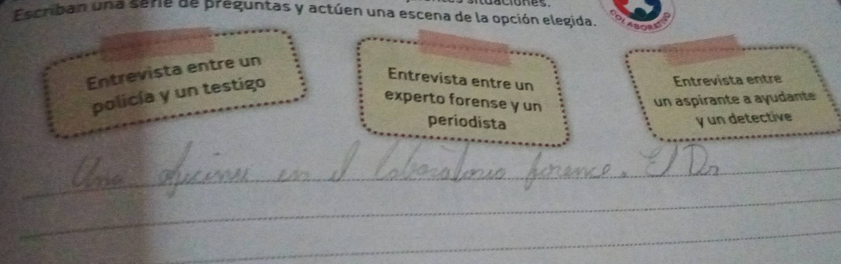 aciones. 
Escriban una serie de preguntas y actúen una escena de la opción elegida. 
Entrevista entre un 
policía y un testigo 
Entrevista entre un 
Entrevista entre 
experto forense y un 
un aspirante a ayudante 
periodista 
y un detective