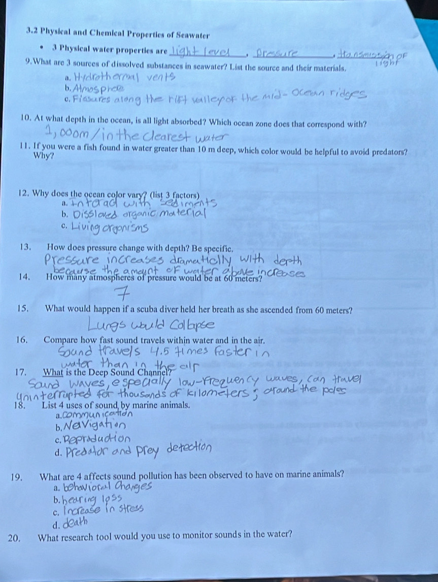 3.2 Physical and Chemical Propertics of Seawater
_
_
3 Physical water properties are
_
9.What are 3 sources of dissolved substances in seawater? List the source and their materials.
a.
b,
10. At what depth in the ocean, is all light absorbed? Which ocean zone does that correspond with?
l1. If you were a fish found in water greater than 10 m deep, which color would be helpful to avoid predators?
Why?
12. Why does the ocean color vary? (list 3 factors)
a.
b.
c.
13. How does pressure change with depth? Be specific.
14. How many atmospheres of pressure would be at 60 meters?
15. What would happen if a scuba diver held her breath as she ascended from 60 meters?
16. Compare how fast sound travels within water and in the air.
17. What is the Deep Sound Channel?
18.” List 4 uses of sound by marine animals.
a,C
b,
c. 1
d.
19. What are 4 affects sound pollution has been observed to have on marine animals?
a.
b.
c.
d.
20. What research tool would you use to monitor sounds in the water?