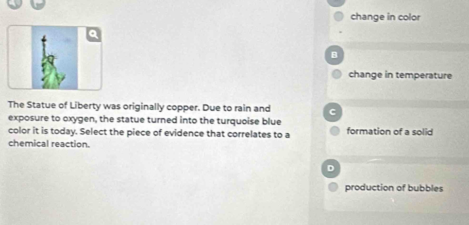 change in color
B
change in temperature
The Statue of Liberty was originally copper. Due to rain and
C
exposure to oxygen, the statue turned into the turquoise blue
color it is today. Select the piece of evidence that correlates to a formation of a solid
chemical reaction.
D
production of bubbles