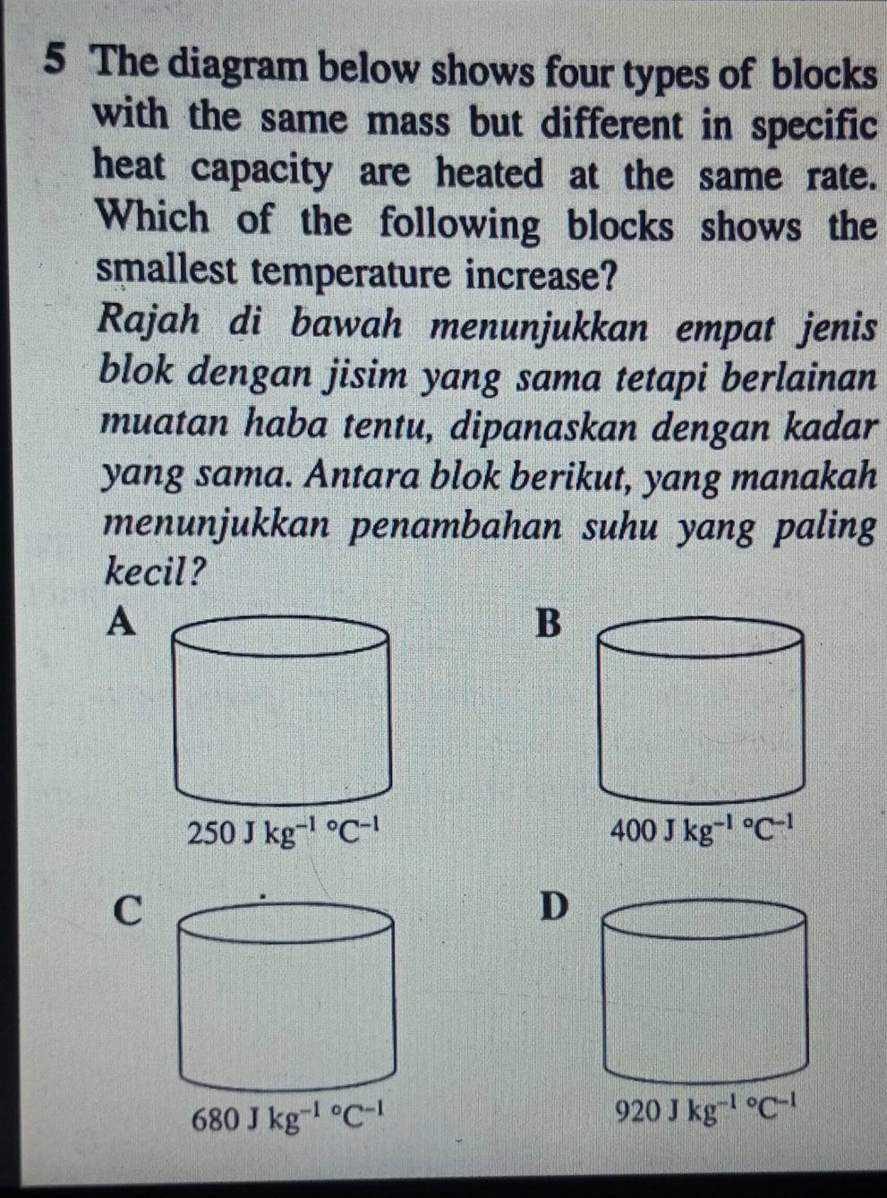 The diagram below shows four types of blocks
with the same mass but different in specific
heat capacity are heated at the same rate.
Which of the following blocks shows the
smallest temperature increase?
Rajah di bawah menunjukkan empat jenis
blok dengan jisim yang sama tetapi berlainan
muatan haba tentu, dipanaskan dengan kadar
yang sama. Antara blok berikut, yang manakah
menunjukkan penambahan suhu yang paling
kecil?
A
B
C
D