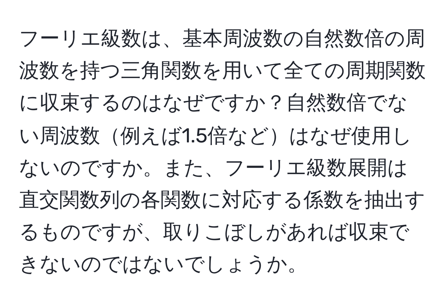 フーリエ級数は、基本周波数の自然数倍の周波数を持つ三角関数を用いて全ての周期関数に収束するのはなぜですか？自然数倍でない周波数例えば1.5倍などはなぜ使用しないのですか。また、フーリエ級数展開は直交関数列の各関数に対応する係数を抽出するものですが、取りこぼしがあれば収束できないのではないでしょうか。