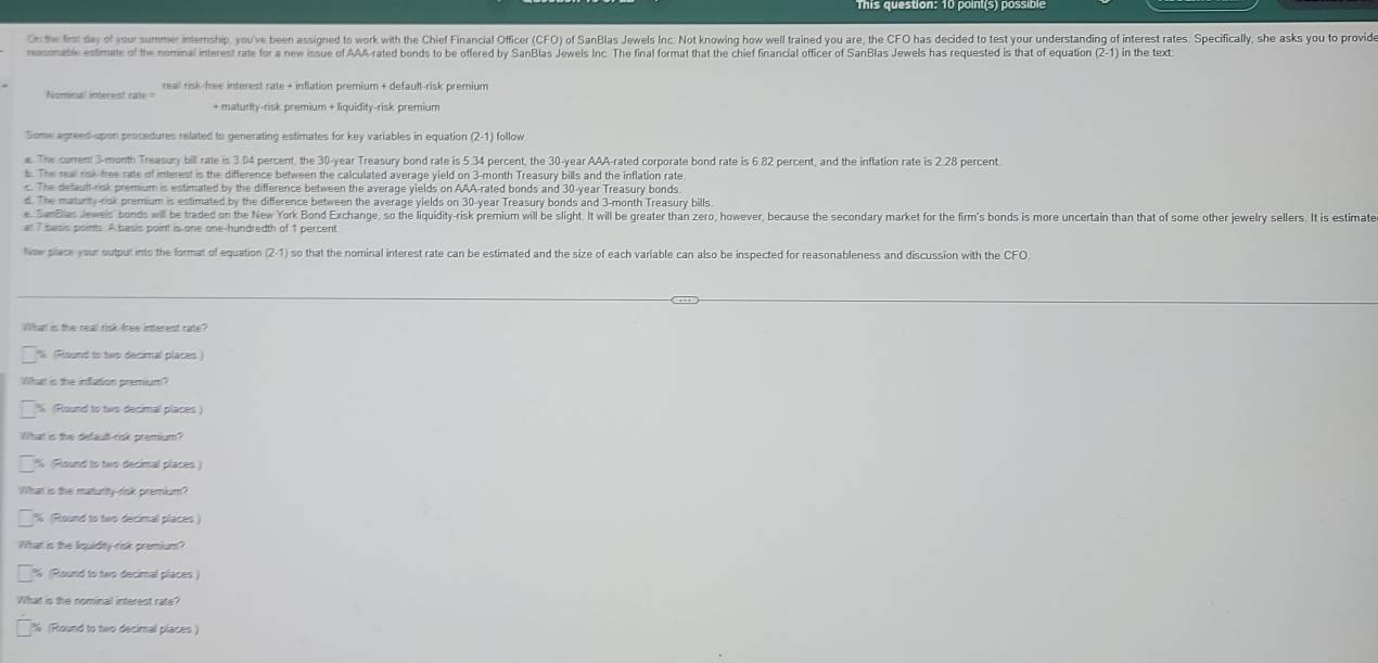 On the first day of your summer internship, you've been assigned to work with the Chief Financial Officer (CFO) of SanBlas Jewels Inc. Not knowing how well trained you are, the CFO has decided to test your understanding of interest rates. Specifically, she asks you to provide
nosonable estimate of the nominal interest rate for a new issue of AAA-rated bonds to be offered by SanBlas Jewels Inc. The final format that the chief financial officer of SanBlas Jewels has requested is that of equation (2-1)
Nominal intereist rate= real risk-free interest rate + inflation premium + default-risk premium
+ maturity-risk premium + liquidity-risk premium
Some agreed-upon procedures related to generating estimates for key variables in equation (2-1) follow
e. The current 3-month Treasury bill rate is 3.04 percent, the 30-year Treasury bond rate is 5.34 percent, the 30-year AAA-rated corporate bond rate is 6.82 percent, and the inflation rate is 2.28 percent
b. The rea risk tree rate of interest is the difference between the calculated average yield on 3-month Treasury bills and the inflation rate
c. The default-risk premium is estimated by the difference between the average yields on AAA-rated bonds and 30-year Treasury bonds
d. The maturny risk premium is estimated by the difference between the average yields on 30-year Treasury bonds and 3-month Treasury bills
e SinBias Jeweis' bonds will be traded on the New York Bond Exchange, so the liquidity-risk premium will be slight. It will be greater than zero, however, because the secondary market for the firm's bonds is more uncertain than that of some other jewelry sellers. It is estimate
at 7 sasis points. A basis point is one one-hundredth of 1 percent
timw place your output into the format of equation (2-1) so that the nominal interest rate can be estimated and the size of each variable can also be inspected for reasonableness and discussion with the CFO.
What is the real risk-free interest rate?
%(Risund to twp decimal places
What is the inflation premium?
(Round to two decimal places)
What is the default-risk premium?
% (Plound to two decimal places )
What is the maturity-risk premium
% (Round to two decimal places)
What is the liquidity-risk premium?
% (Round to two decimal places)
What is the nominal interest rate?
% (Round to two decimal places )