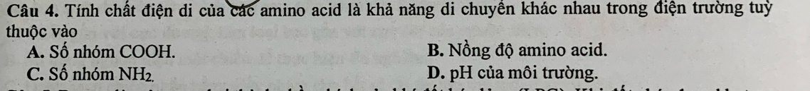 Tính chất điện di của các amino acid là khả năng di chuyền khác nhau trong điện trường tuỳ
thuộc vào
A. Số nhóm COOH. B. Nồng độ amino acid.
C. Số nhóm NH_2. D. pH của môi trường.