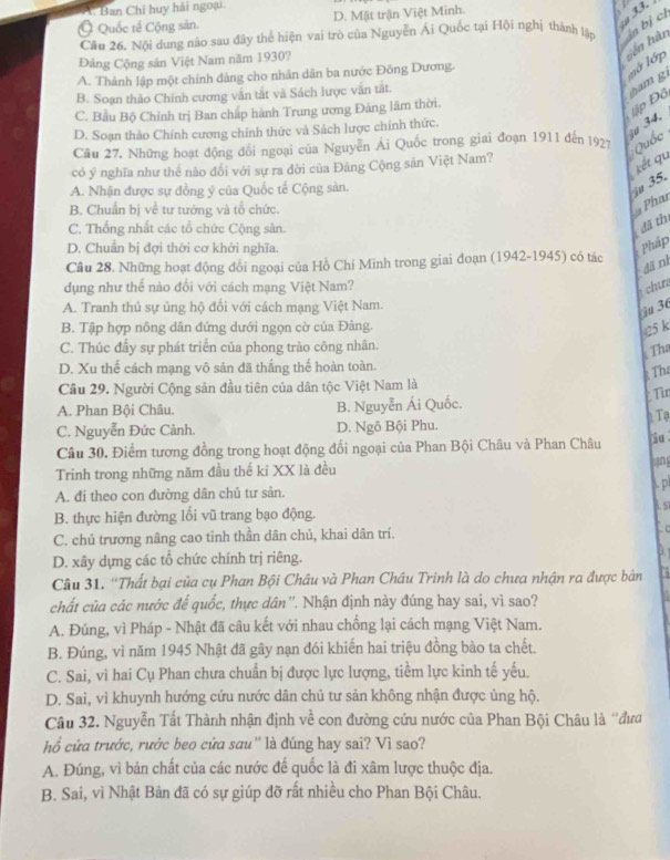 A. Ban Chỉ huy hải ngoại
Ở Quốc tế Cộng sản. D. Mặt trận Việt Minh.
Câu 26. Nội dung nào sau đây thể hiện vai trò của Nguyễn Ái Quốc tại Hội nghị thành lập in bị c  33.
Đảng Cộng sản Việt Nam năm 1930?
A. Thành lập một chính dàng cho nhân dân ba nước Đông Dương.
sên hàn lớ lớp
B. Soạn thảo Chính cương văn tắt và Sách lược văn tất.
C. Bầu Bộ Chính trị Ban chấp hành Trung ương Đảng lâm thời.
Đập Đồ tham  g
D. Soạn thảo Chính cương chính thức và Sách lược chính thức.
Câu 27. Những hoạt động đổi ngoại của Nguyễn Ái Quốc trong giai đoạn 1911 đến 1927 Quốc iu 34,
có ý nghĩa như thể nào đối với sự ra đời của Đảng Cộng sản Việt Nam?
kết qu
A. Nhận được sự đồng ý của Quốc tế Cộng sản.
35.
B. Chuẩn bị về tư tướng và tổ chức.
Phau
C. Thống nhất các tổ chức Cộng sản.
đã thí
D. Chuẩn bị đợi thời cơ khởi nghĩa.  Pháp
Cầu 28. Những hoạt động đổi ngoại của Hồ Chí Minh trong giai đoạn (1942-1945) có tác
dā nì
dụng như thể nào đối với cách mạng Việt Nam?
chue
A. Tranh thủ sự ủng hộ đối với cách mạng Việt Nam.
3u 36
B. Tập hợp nông dân đứng dưới ngọn cờ của Đảng.
25 k
C. Thúc đầy sự phát triển của phong trào công nhân.
Tha
D. Xu thế cách mạng vô sản đã thắng thế hoàn toàn.
Tha
Câu 29. Người Cộng sản đầu tiên của dân tộc Việt Nam là
* Tìn
A. Phan Bội Châu. B. Nguyễn Ái Quốc.
C. Nguyễn Đức Cảnh. D. Ngô Bội Phu. 0. Tạ
Câu 30, Điểm tương đồng trong hoạt động đối ngoại của Phan Bội Châu và Phan Châu iu .
Trinh trong những năm đầu thế ki XX là đều hang
A. đi theo con đường dân chủ tư sản. A. p
B. thực hiện đường lối vũ trang bạo động. . S
C. chủ trương nâng cao tinh thần dân chủ, khai dân trí.  c
D. xây dựng các tổ chức chính trị riêng. D.
Câu 31. ''Thất bại của cụ Phan Bội Châu và Phan Châu Trinh là do chưa nhận ra được bản
chất của các nước đế quốc, thực dân''. Nhận định này đúng hay sai, vì sao?
A. Đúng, vì Pháp - Nhật đã câu kết với nhau chống lại cách mạng Việt Nam.
B. Đúng, vì năm 1945 Nhật đã gây nạn đói khiến hai triệu đồng bào ta chết.
C. Sai, vì hai Cụ Phan chưa chuẩn bị được lực lượng, tiềm lực kinh tế yếu.
D. Sai, vì khuynh hướng cứu nước dân chủ tư sản không nhận được ủng hộ.
Câu 32. Nguyễn Tất Thành nhận định về con đường cứu nước của Phan Bội Châu là ''đưa
hổ cứa trước, rước beo cửa sau'' là đúng hay sai? Vì sao?
A. Đúng, vì bản chất của các nước đế quốc là đi xâm lược thuộc địa.
B. Sai, vì Nhật Bản đã có sự giúp đỡ rất nhiều cho Phan Bội Châu.