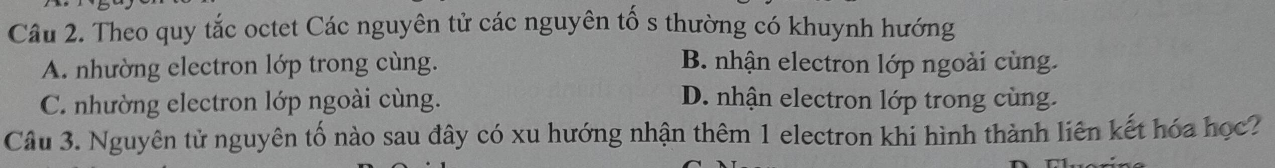 Theo quy tắc octet Các nguyên tử các nguyên tố s thường có khuynh hướng
A. nhường electron lớp trong cùng. B. nhận electron lớp ngoài cùng.
C. nhường electron lớp ngoài cùng. D. nhận electron lớp trong cùng.
Câu 3. Nguyên tử nguyên tố nào sau đây có xu hướng nhận thêm 1 electron khi hình thành liên kết hóa học?