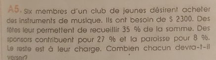 A5 Six membres d'un club de jeunes désirent acheter 
des instruments de musique. Ils ont besoin de $ 2300. Des 
fêtes leur permettent de recueillir 35 % de la somme. Des 
sponsors contribuent pour 27 % et la paroisse pour 8 %. 
Le reste est à leur charge. Combien chacun devra-t-ill 
verser?