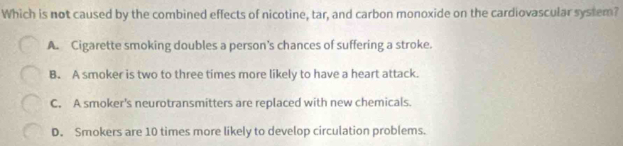 Which is not caused by the combined effects of nicotine, tar, and carbon monoxide on the cardiovascular system?
A. Cigarette smoking doubles a person’s chances of suffering a stroke.
B. A smoker is two to three times more likely to have a heart attack.
C. A smoker's neurotransmitters are replaced with new chemicals.
D. Smokers are 10 times more likely to develop circulation problems.