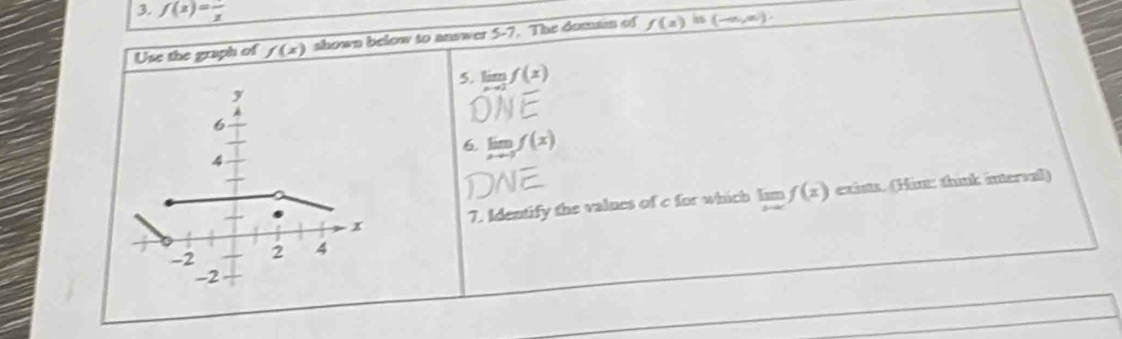 f(x)=frac x
Use the graph of f(x) shown below to answer 5-7. The domtm of f(a) 8 (-∈fty ,∈fty )
5. limlimits _xto 2f(x)
y
6 
6 limlimits _xto 3f(x)
4 
x 7. Identify the values of c for which limlimits _xto ∈fty f(x) exists. (Hin: think intersal)
-2 2 4
-2