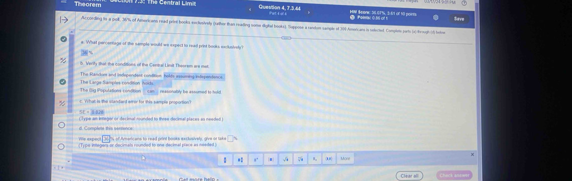 Theorem 17:3: Thể Central Limit Question 4, 7.3.44 HW Score: 36.07%, 3.61 of 10 points
Part 4 of 4 Points: 0.86 of 1 Save
According to a poll, 36% of Americans read print books exclusively (rather than reading some digital books). Suppose a random sample of 300 Americans is selected. Complete parts (a) through (d) below
a. What percentage of the sample would we expect to read print books exclusively?
36 %
b. Verify that the conditions of the Central Limit Theorem are met.
The Random and Independent condition holds assuming independence.
The Large Samples condition holds
The Big Populations condition can reasonably be assumed to hold 
c. What is the standard error for this sample proportion?
SE = 0.028
(Type an integer or decimal rounded to three decimal places as needed.)
d. Complete this sentence
We expect [ 36]% of Americans to read print books exclusively, give or take %
(Type integers or decimals rounded to one decimal place as needed.)
×
a°.| √i V n. (8,0) More
Clear all Check answe