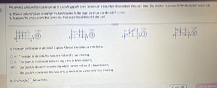 The amount a hasketball coach spends at a sporting goods store depends on the number of basketbals the coach buys. The situation is repnesented by the funcion de a 1n
a. Make a table of values and graph the function rule. Is the graph continuous or discrete? Eplain
A Suppose the coach spent $91, before tax. How many basketballs did she buy?

9
ls the graph continuous or discrete? Explain. Choose the correct answer befow
A. The graph is discrete because any value of b has meaning
B. The graph is continuous because any value of b has meaning
C. The graph is discrete because only whole number values of b have meaning
D. The graph is continuous because only whole number values of b have meaning
b. She bought basketballs
Clear all