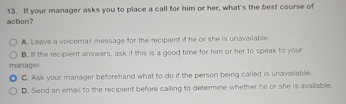 If your manager asks you to place a call for him or her, what's the best course of
action?
A. Leave a voicemail message for the recipient if he or she is unavailable.
B. If the recipient answers, ask if this is a good time for him or her to speak to your
manager.
C. Ask your manager beforehand what to do if the person being called is unavailable.
D. Send an email to the recipient before calling to determine whether he or she is available.