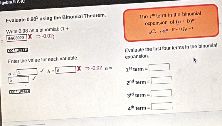 Jgebra II ÁÍC 
Evaluate 0.98^5 using the Binomial Theorem. The r^(2h) term in the binomial 
Write 0.98 as a binomial: (1+ expansion of (a+b)^n :
_nC_r-1a^(n-(r-1))b^(r-1)

a= 1 b= 2n=-0.02n= 1^(st)term=□
5sqrt()surd
2^(nd)term=□
COMPLETE
3^(rd)term=□
4^(th)term=□