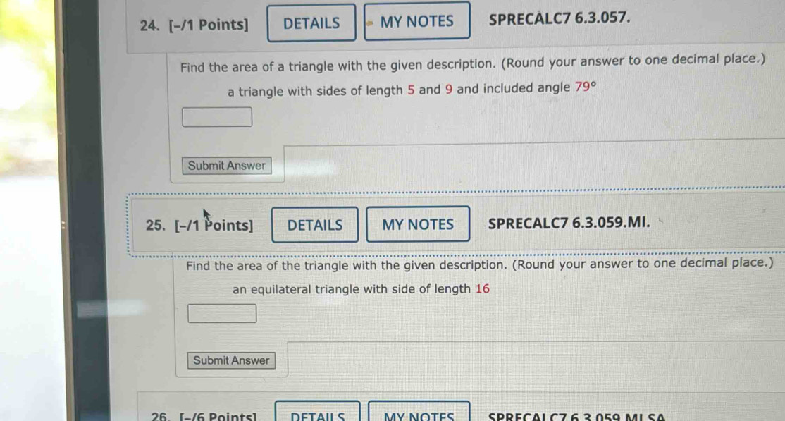 DETAILS MY NOTES SPRECALC7 6.3.057. 
Find the area of a triangle with the given description. (Round your answer to one decimal place.) 
a triangle with sides of length 5 and 9 and included angle 79°
Submit Answer 
25. [-/1 Points] DETAILS MY NOTES SPRECALC7 6.3.059.MI. 
Find the area of the triangle with the given description. (Round your answer to one decimal place.) 
an equilateral triangle with side of length 16
Submit Answer 
26 [s/6 Points] DETAILS MY NOTES SPRECΔ1 Cフ 6 ² Δ5º M1SΛ