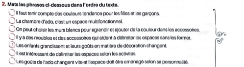 Mets les phrases ci-dessous dans l’ordre du texte. 
I Il faut tenir compte des couleurs tendance pour les filles et les garçons. 
La chambre d'ado, c'est un espace multifonctionnel. 
On peut choisir les murs blancs pour agrandir et ajouter de la couleur dans les accessoires. 
Il y a des meubles et des accessoires qui aident à délimiter les espaces sans les fermer, 
* Les enfants grandissent et leurs goûts en matière de décoration changent. 
: Il est intéressant de délimiter les espaces selon les activités. 
* Les goûts de l'ado changent vite et l'espace doit être aménagé selon sa personnalité,