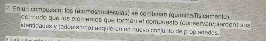 En un compuesto, los (átomos/moléculas) se combinan (química/físicamente) 
de modo que los elementos que forman el compuesto (conservan/pierden) sus 
identidades y (adoptan/no) adquieren un nuevo conjunto de propiedades.