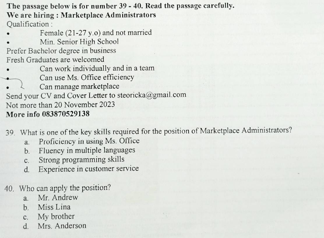 The passage below is for number 39 - 40. Read the passage carefully.
We are hiring : Marketplace Administrators
Qualification :
Female (21-27 y.o) and not married
Min. Senior High School
Prefer Bachelor degree in business
Fresh Graduates are welcomed
Can work individually and in a team
Can use Ms. Office efficiency
Can manage marketplace
Send your CV and Cover Letter to steoricka@gmail.com
Not more than 20 November 2023
More info 083870529138
39. What is one of the key skills required for the position of Marketplace Administrators?
a. Proficiency in using Ms. Office
b. Fluency in multiple languages
c. Strong programming skills
d. Experience in customer service
40. Who can apply the position?
a. Mr. Andrew
b. Miss Lina
c. My brother
d. Mrs. Anderson