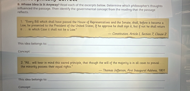 Whose Idea Is It Anyway? Read each of the excerpts below. Determine which philosopher's thoughts 
influenced the passage. Then identify the governmental concept from the reading that the passage 
reflects. 
1. “Every Bill which shall have passed the House of Representatives and the Senate, shall, before it become a 
Law, be presented to the President of the United States; If he approve he shall sign it, but if not he shall return 
it . . . in which Case it shall not be a Law." 
— Constitution, Article I, Section 7, Clause 2 
This idea belongs to:_ 
Concept:_ 
2. 'AlL... will bear in mind this sacred principle, that though the will of the majority is in all cases to prevail . . . 
the minority possess their equal rights." 
— Thomas Jefferson, First Inaugural Address, 1801 
This idea belongs to:_ 
Concept:_