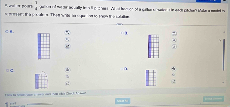 A waiter pours  1/4  gallon of water equally into 9 pitchers. What fraction of a gallon of water is in each pitcher? Make a model to 
represent the problem. Then write an equation to show the solution. 
A. 
B. 

C. 
D. 
L 
Click to select your answer and then click Check Answer. 
Clear All Cfece Asmes 
part remaning