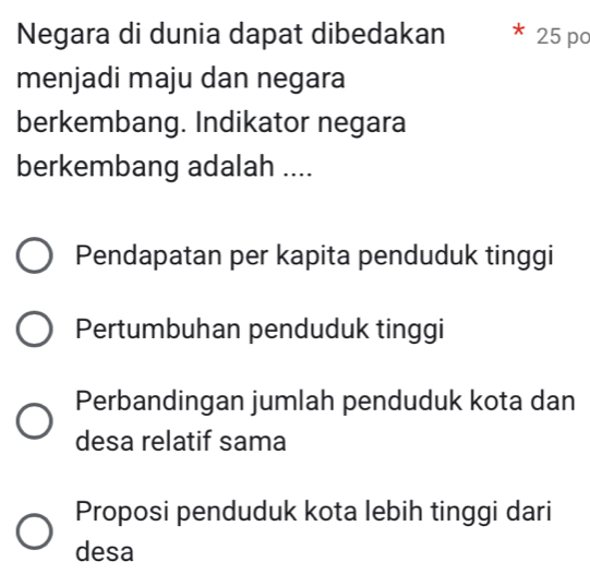 Negara di dunia dapat dibedakan * 25 po
menjadi maju dan negara
berkembang. Indikator negara
berkembang adalah ....
Pendapatan per kapita penduduk tinggi
Pertumbuhan penduduk tinggi
Perbandingan jumlah penduduk kota dan
desa relatif sama
Proposi penduduk kota lebih tinggi dari
desa