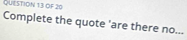 OF 20 
Complete the quote 'are there no...