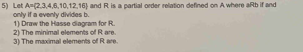 Let A= 2,3,4,6,10,12,16 and R is a partial order relation defined on A where aRb if and 
only if a evenly divides b. 
1) Draw the Hasse diagram for R. 
2) The minimal elements of R are. 
3) The maximal elements of R are.