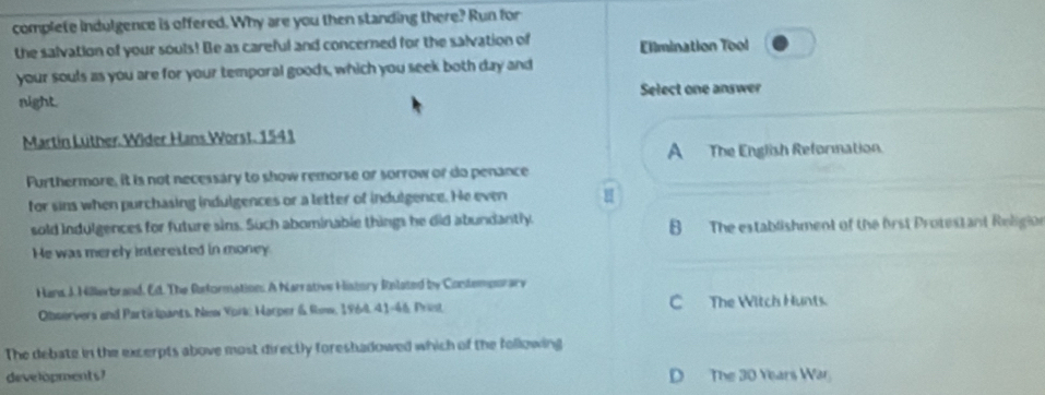 complete indulgence is offered. Why are you then standing there? Run for
the salvation of your souls! Be as careful and concerned for the salvation of Elimination Tool
your souls as you are for your temporal goods, which you seek both day and
night. Select one answer
Martin Lüther: Wider Hans Worst. 1541
A The English Reformation.
Furthermore, it is not necessary to show remorse or sorrow or do penance
for sins when purchasing indulgences or a letter of indulgence. He even
sold indulgences for future sins. Such abominable things he did abundantly. B The establishment of the frst Protestant Religion
He was merely interested in money
Hans J. Hillerbrand, Ed. The Reformation. A Narrative History Rolated by Contemporary
Observers and Participants, New York: Harper & Ronw, 1964, 41-46, Print C The Witch Hunts.
The debate in the excerpts above most directly foreshadowed which of the following
developments? D The 30 Years War