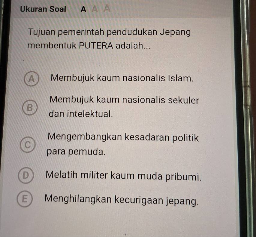 Ukuran Soal A
Tujuan pemerintah pendudukan Jepang
membentuk PUTERA adalah...
A ) Membujuk kaum nasionalis Islam.
Membujuk kaum nasionalis sekuler
B
dan intelektual.
Mengembangkan kesadaran politik
C
para pemuda.
D Melatih militer kaum muda pribumi.
E Menghilangkan kecurigaan jepang.