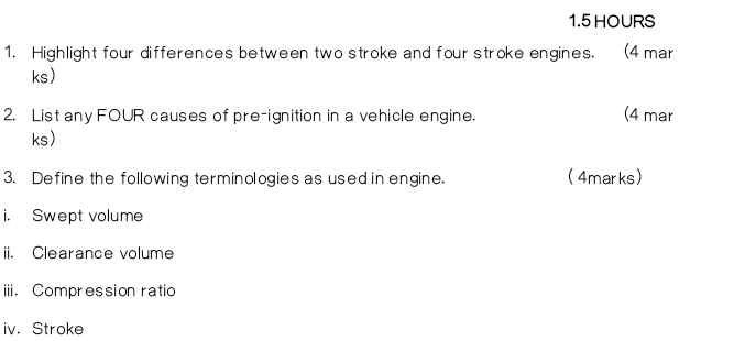 1. 5 HOURS
1. Highlight four differences between two stroke and four stroke engines. (4 mar 
ks) 
2. List any FOUR causes of pre-ignition in a vehicle engine. (4 mar 
ks) 
3. Define the following terminologies as used in engine. (4marks) 
i. Swept volume 
ii. Clearance volume 
iii. Compression ratio 
iv. Stroke