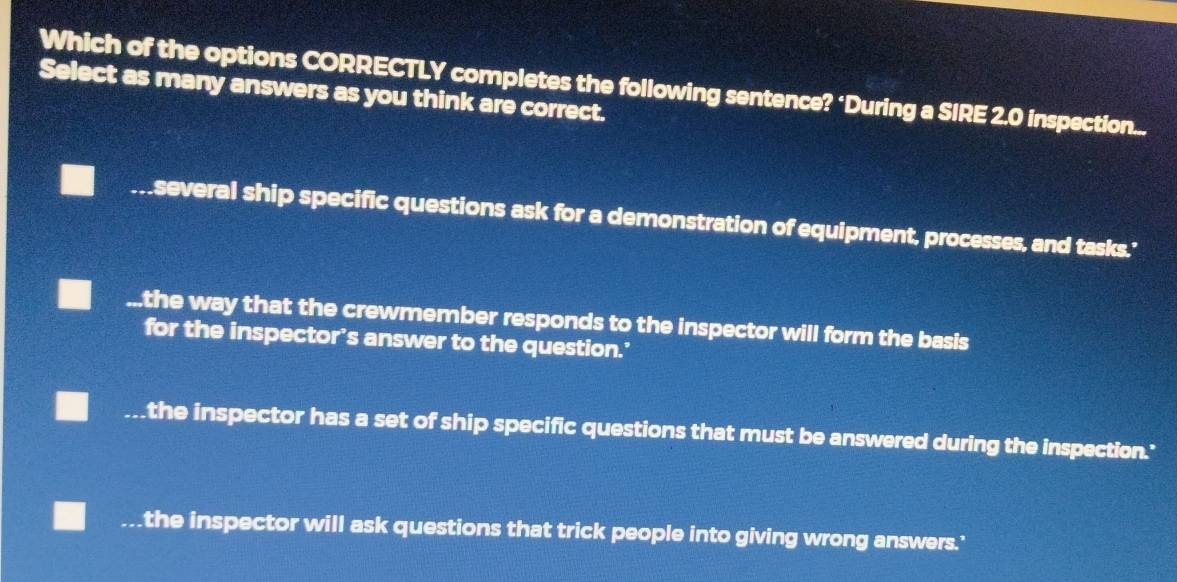 Which of the options CORRECTLY completes the following sentence? ‘During a SIRE 2.0 inspection...
Select as many answers as you think are correct.
several ship specific questions ask for a demonstration of equipment, processes, and tasks.'...the way that the crewmember responds to the inspector will form the basis
for the inspector’s answer to the question.’
_the inspector has a set of ship specific questions that must be answered during the inspection."
_the inspector will ask questions that trick people into giving wrong answers.'