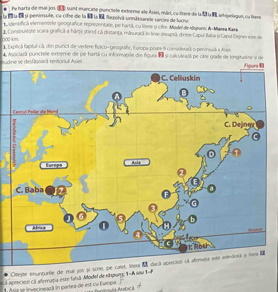 Pe harta de mai jos (E) sunt marcate punctele extreme ale Asiei, māri, cu litere de la à la I, arhipelaguri, cu litere 
la é la é si peninsule, cu cifre de la I la 7. Rezolvá următoarele sarcini de lucru: 
1, identifică elementele geografice reprezentate, pe hartã, cu litere și cifre. Model de răspuns: A-Marea Kara 
2. Construiește scara grafică a hārţii știind că distanţa, mãsurată in linie dreaptă, dintre Capul Baba și Capul Dejnev este de
000 km. 
3. Explică faptul cã, din punct de vedere fizico-geografic, Europa poate fi consideratã o peninsulã a Asiei. 
4. Asociază punctele extreme de pe hartă cu informaţiile din figura 2 și calculează pe câte grade de longitudine si de 
titudine se desfășoară teritoriul Asiei 
Citește enunțurile de mai jos și scrie, pe caiet, litera A dacă apreciezi cã afirmaţia este adevárată și litera E 
acă apreciezi că afirmaţia este falsã. Model de răspuns; 1-A sau 1-F 
Asia se invecinează în partea de est cu Europa. 
e Pninsula Arabicã