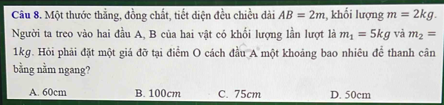 Một thước thắng, đồng chất, tiết diện đều chiều dài AB=2m , khối lượng m=2kg. 
Người ta treo vào hai đầu A, B của hai vật có khối lượng lần lượt là m_1=5kg và m_2=
1kg. Hỏi phải đặt một giá đỡ tại điểm O cách đầu A một khoảng bao nhiêu để thanh cân
bằng nằm ngang?
A. 60cm B. 100cm C. 75cm D. 50cm