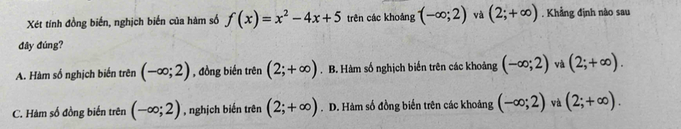 Xét tính đồng biến, nghịch biến của hàm số f(x)=x^2-4x+5 trên các khoảng (-∈fty ;2) và (2;+∈fty ). Khẳng định nào sau
đây đúng?
A. Hàm số nghịch biến trên (-∈fty ;2) , đồng biến trên (2;+∈fty ). B. Hàm số nghịch biến trên các khoảng (-∈fty ;2) và (2;+∈fty ).
C. Hàm số đồng biến trên (-∈fty ;2) , nghịch biến trên (2;+∈fty ) .D. Hàm số đồng biến trên các khoảng (-∈fty ;2) và (2;+∈fty ).