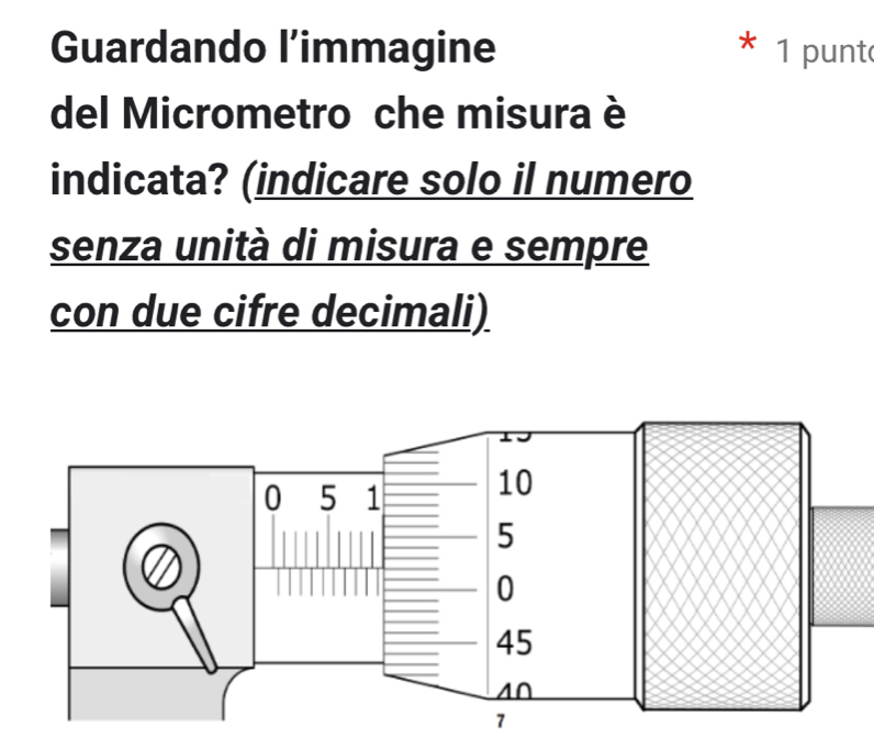 Guardando l’immagine 1 punt 
del Micrometro che misura è 
indicata? (indicare solo il numero 
senza unità di misura e sempre 
con due cifre decimali) 
7