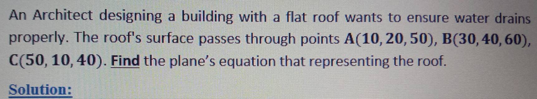 An Architect designing a building with a flat roof wants to ensure water drains 
properly. The roof's surface passes through points A(10,20,50), B(30,40,60),
C(50,10,40). Find the plane’s equation that representing the roof. 
Solution: