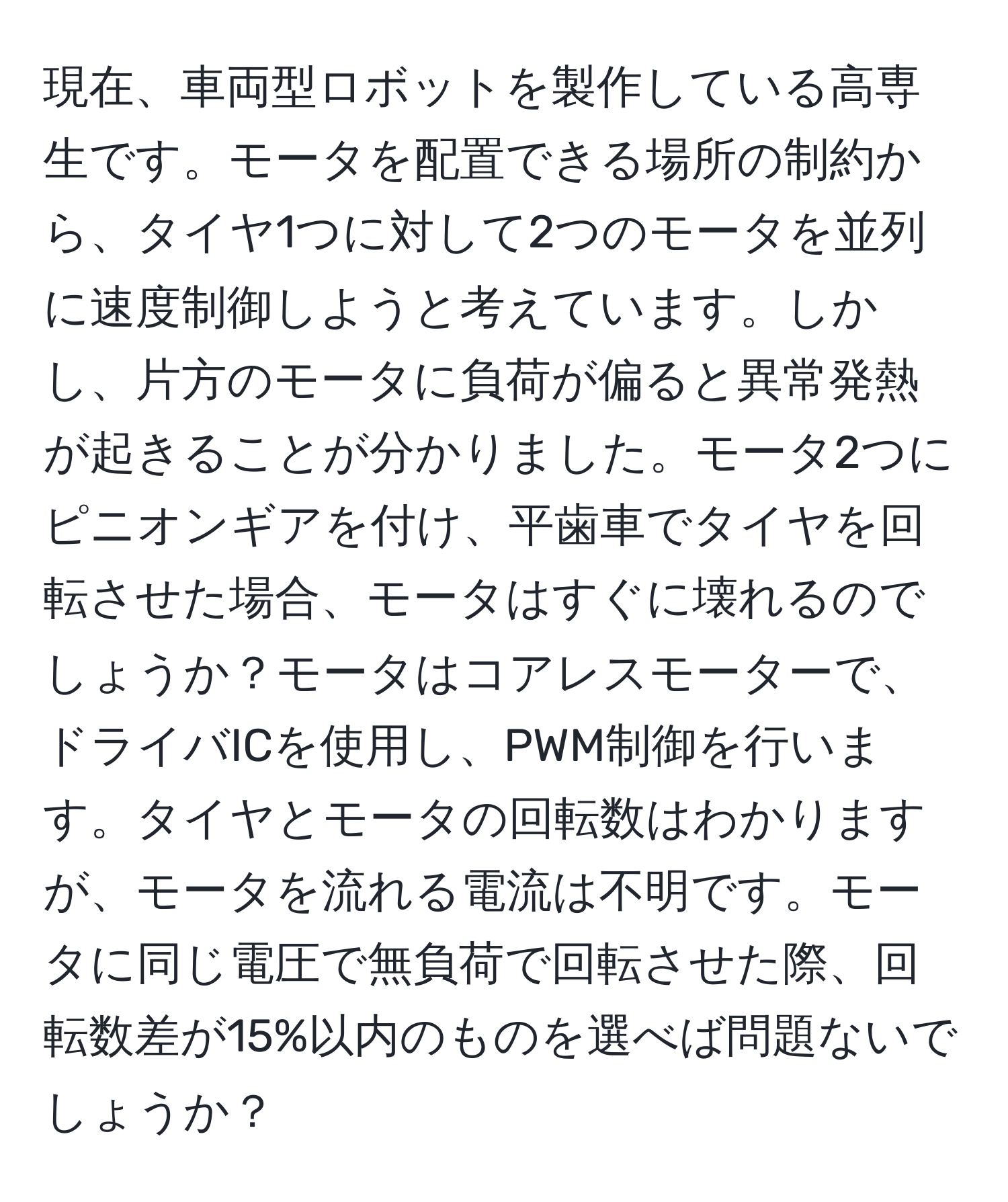 現在、車両型ロボットを製作している高専生です。モータを配置できる場所の制約から、タイヤ1つに対して2つのモータを並列に速度制御しようと考えています。しかし、片方のモータに負荷が偏ると異常発熱が起きることが分かりました。モータ2つにピニオンギアを付け、平歯車でタイヤを回転させた場合、モータはすぐに壊れるのでしょうか？モータはコアレスモーターで、ドライバICを使用し、PWM制御を行います。タイヤとモータの回転数はわかりますが、モータを流れる電流は不明です。モータに同じ電圧で無負荷で回転させた際、回転数差が15%以内のものを選べば問題ないでしょうか？
