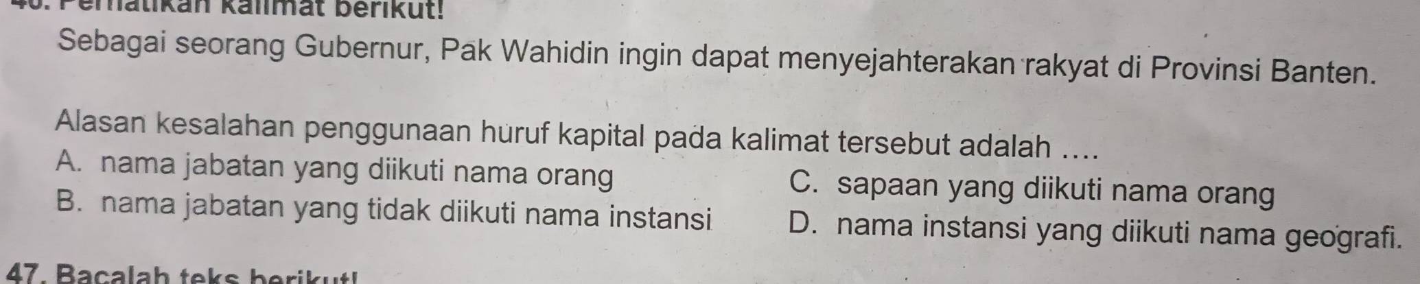 Peralikan kalimat berikut!
Sebagai seorang Gubernur, Pak Wahidin ingin dapat menyejahterakan rakyat di Provinsi Banten.
Alasan kesalahan penggunaan huruf kapital pada kalimat tersebut adalah ....
A. nama jabatan yang diikuti nama orang C. sapaan yang diikuti nama orang
B. nama jabatan yang tidak diikuti nama instansi D. nama instansi yang diikuti nama geografi.
47. Baçalah teks berik ut