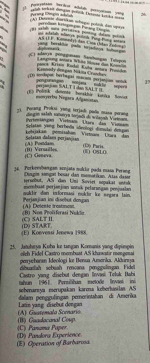 .03.1.24.04.10.00.815 
engan 22. Pernyataan berikut adalah pernyataan yang 26.
, dan  ini
salah terkait dengan politik Detente ketika masa
Perang Dingin adalah
nn ya
(A) Detente diartikan sebagai politik dan upaya
peredaan ketegangan Perang Dingin.
ahun
(B) salah satu peristiwa penting dalam politik
ini adalah adanya politik Ping-Pong antara
AS (J.F. Kennedy) dan Cina (Mao Žedong)
ang
0 yang berakhir pada terjadinya hubungan
agai
diplomatik.
(C) adanya penggunaan Sambungan Telepon
Langsung antara White House dan Kremlin
2 pasca Krisis Rudal Kuba antara Presiden
aya
Kennedy dengan Nikita Cruzchev.
(D) terdapat berbagai macam perjanjian untuk 27
ng
pengurangan senjata nuklir seperti
oh perjanjian SALT I dan SALT II.
(E) Politik detente berakhir ketika Soviet
menyerbu Negara Afganistan.
23. Perang Proksi yang terjadi pada masa perang
dingin salah satunya terjadi di wilayah Vietnam.
Pertentangan Vietnam Utara dan Vietnam
Selatan yang berbeda ideologi dimulai dengan
kebijakan pemisahan Vietnam Utara dan
Selatan dalam perjanjian
(A) Postdam. (D) Paris.
(B) Versailles. (E) OSLO.
(C) Geneva.
24. Perkembangan senjata nuklir pada masa Perang
Dingin sangat besar dan mematikan. Atas dasar
tersebut, AS dan Uni Soviet sepakat untuk
membuat perjanjian untuk pelarangan penjualan
nuklir dan informasi nuklir ke negara lain.
Perjanjian ini disebut dengan
(A) Detente treatment.
(B) Non Proliferasi Nuklir.
(C) SALT II.
(D) START.
(E) Konvensi Jenewa 1988.
25. Jatuhnya Kuba ke tangan Komunis yang dipimpin
oleh Fidel Castro membuat AS khawatir mengenai
penyebaran Ideologi ke Benua Amerika. Akhirnya
dibuatlah sebuah rencana penggulingan Fidel
Castro yang disebut dengan Invasi Teluk Babi
tahun 1961. Pemilihan metode Invasi ini
sebenarnya merupakan karena keberhasilan AS
dalam penggulingan pemerintahan di Amerika
Latin yang disebut dengan
(A) Guatemala Scenario.
(B) Guadacanal Coup.
(C) Panama Paper.
(D) Pandora Experience.
(E) Operation of Barbarosa.