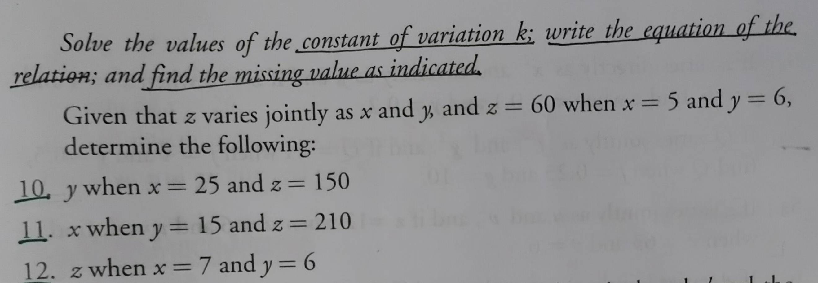 Solve the values of the constant of variation k; write the equation of the 
relation; and find the missing value as indicated. 
Given that z varies jointly as x and % and z=60 when x=5 and y=6, 
determine the following: 
10. ywhen x=25 and z=150
11. x when y=15 and z=210
12. z when x=7 and y=6