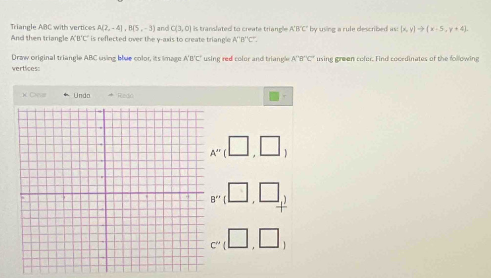 Triangle ABC with vertices A(2,-4), B(5,-3) and C(3,0) is translated to create triangle A'B'C' by using a rule described as: (x,y)to (x-5,y+4). 
And then triangle A'B'C' is reflected over the y-axis to create triangle A''B''C''. 
Draw original triangle ABC using blue color, its image A'B'C' using red color and triangle A''B''C'' using green color. Find coordinates of the following 
vertices: 
X Cleas Undo Redo
A''
B'' ^
D
C''(□ ,□ )