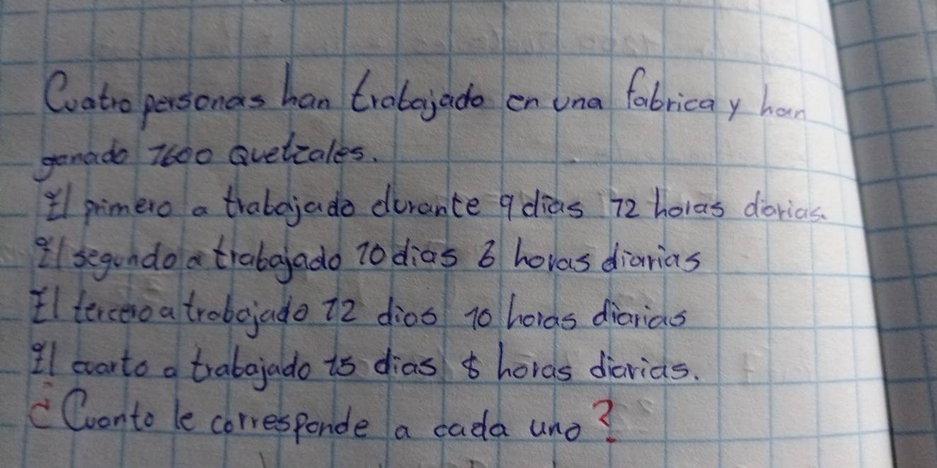 Coatro personas han trobojade en una fobricay har 
genado 7600 Gvelzales. 
lpimero a trabojado dirance 9dias 72 horas dorias. 
il segundo atrabaado t0 dias 6 hovas diarias 
Ilterceroa trobojado 12 dios 10 hords diarias 
Il warto a trabajado is dias hords diarids. 
" Conto le corresponde a cada uno?