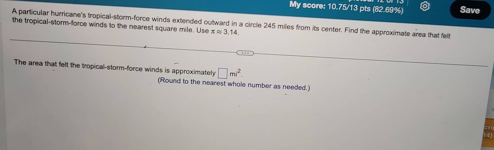 My score: 10.75/13 pts (82.69%) 
Save 
A particular hurricane's tropical-storm-force winds extended outward in a circle 245 miles from its center. Find the approximate area that felt 
the tropical-storm-force winds to the nearest square mile. Use π approx 3.14. 
The area that felt the tropical-storm-force winds is approximately □ mi^2. 
(Round to the nearest whole number as needed.) 
cri 
14)