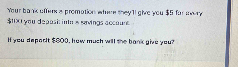 Your bank offers a promotion where they'll give you $5 for every
$100 you deposit into a savings account. 
If you deposit $800, how much will the bank give you?